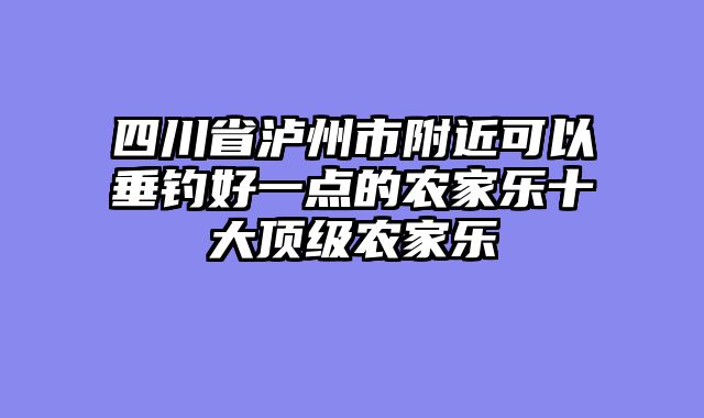 四川省泸州市附近可以垂钓好一点的农家乐十大顶级农家乐