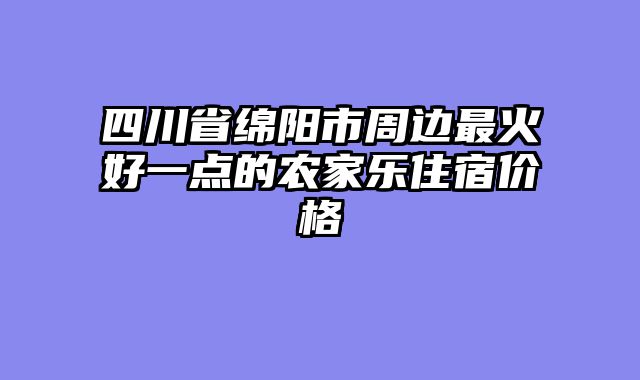 四川省绵阳市周边最火好一点的农家乐住宿价格