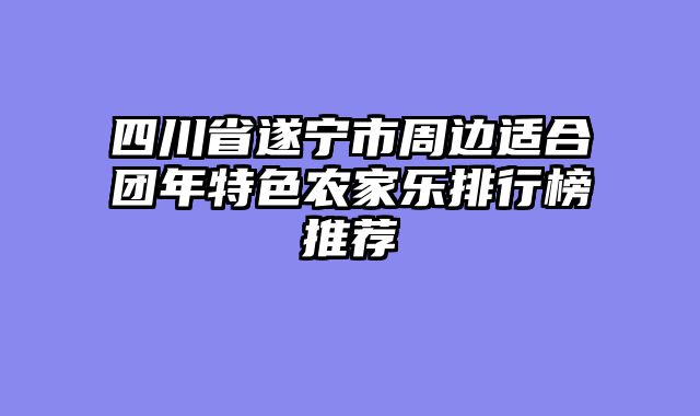 四川省遂宁市周边适合团年特色农家乐排行榜推荐