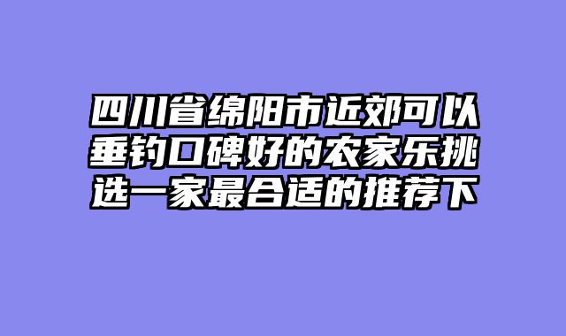 四川省绵阳市近郊可以垂钓口碑好的农家乐挑选一家最合适的推荐下