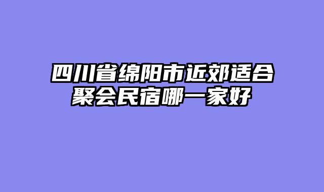 四川省绵阳市近郊适合聚会民宿哪一家好