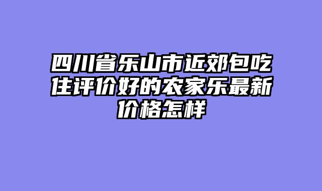 四川省乐山市近郊包吃住评价好的农家乐最新价格怎样