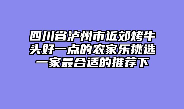 四川省泸州市近郊烤牛头好一点的农家乐挑选一家最合适的推荐下
