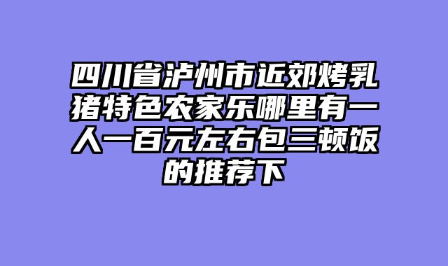 四川省泸州市近郊烤乳猪特色农家乐哪里有一人一百元左右包三顿饭的推荐下