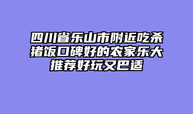 四川省乐山市附近吃杀猪饭口碑好的农家乐大推荐好玩又巴适