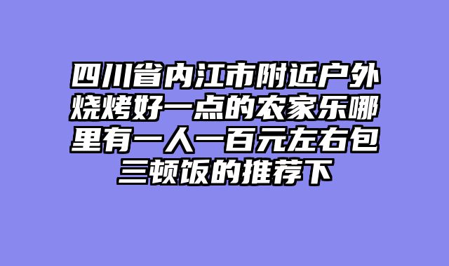 四川省内江市附近户外烧烤好一点的农家乐哪里有一人一百元左右包三顿饭的推荐下