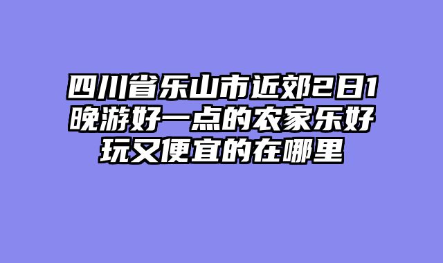 四川省乐山市近郊2日1晚游好一点的农家乐好玩又便宜的在哪里
