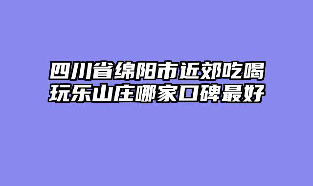 四川省绵阳市近郊吃喝玩乐山庄哪家口碑最好