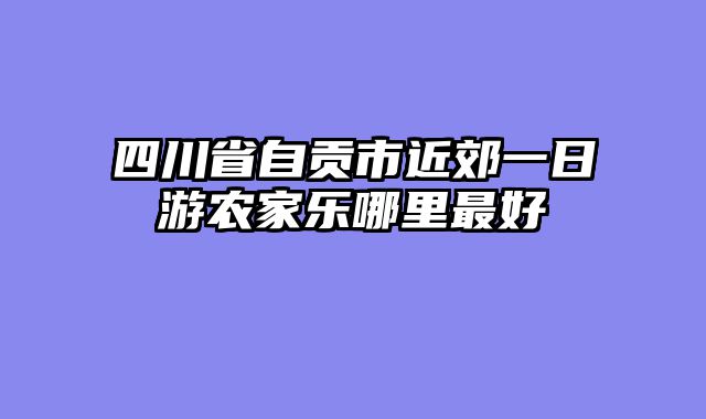 四川省自贡市近郊一日游农家乐哪里最好