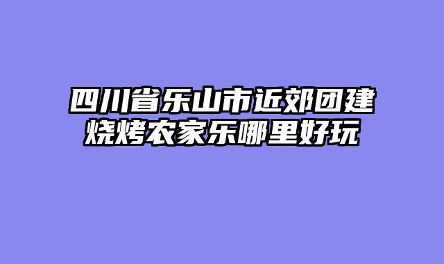 四川省乐山市近郊团建烧烤农家乐哪里好玩