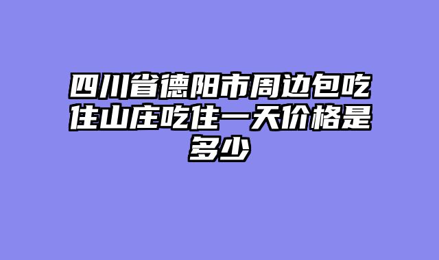 四川省德阳市周边包吃住山庄吃住一天价格是多少
