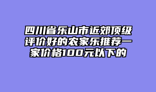 四川省乐山市近郊顶级评价好的农家乐推荐一家价格100元以下的