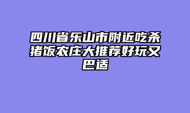 四川省乐山市附近吃杀猪饭农庄大推荐好玩又巴适