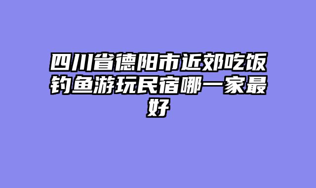 四川省德阳市近郊吃饭钓鱼游玩民宿哪一家最好