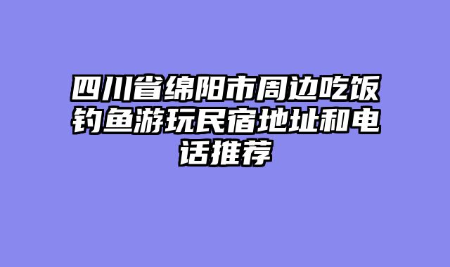 四川省绵阳市周边吃饭钓鱼游玩民宿地址和电话推荐