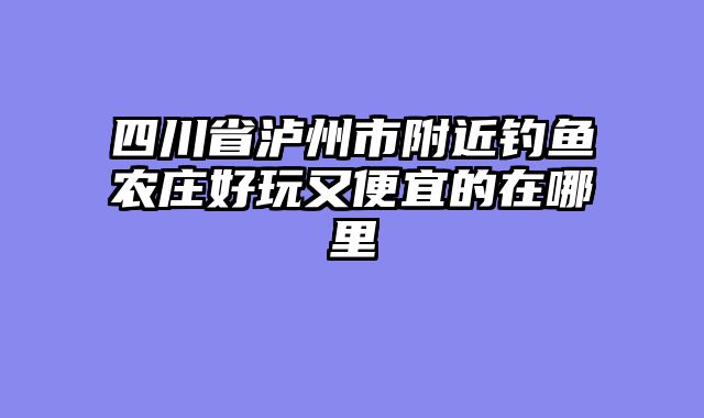 四川省泸州市附近钓鱼农庄好玩又便宜的在哪里