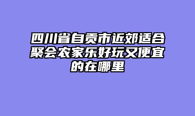 四川省自贡市近郊适合聚会农家乐好玩又便宜的在哪里
