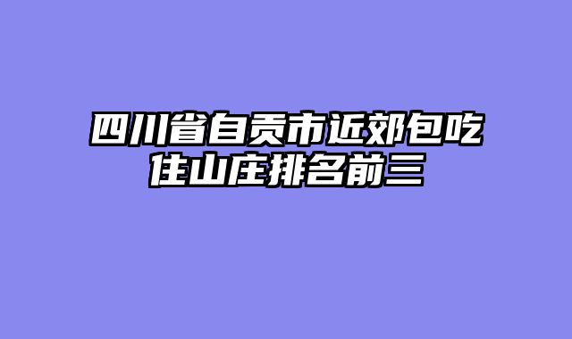 四川省自贡市近郊包吃住山庄排名前三