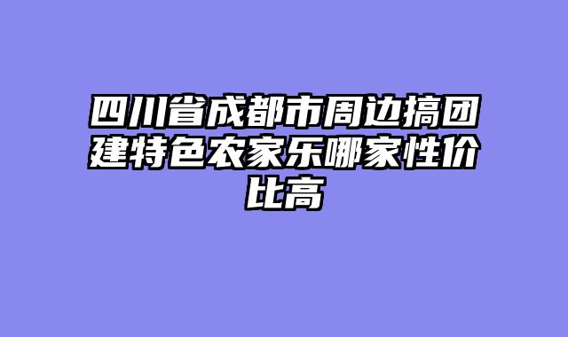 四川省成都市周边搞团建特色农家乐哪家性价比高