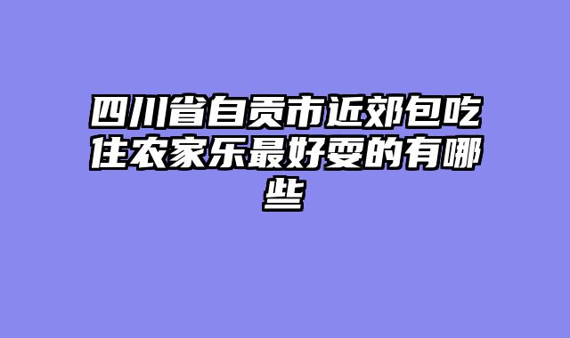 四川省自贡市近郊包吃住农家乐最好耍的有哪些