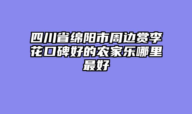 四川省绵阳市周边赏李花口碑好的农家乐哪里最好