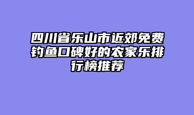 四川省乐山市近郊免费钓鱼口碑好的农家乐排行榜推荐