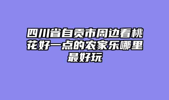 四川省自贡市周边看桃花好一点的农家乐哪里最好玩