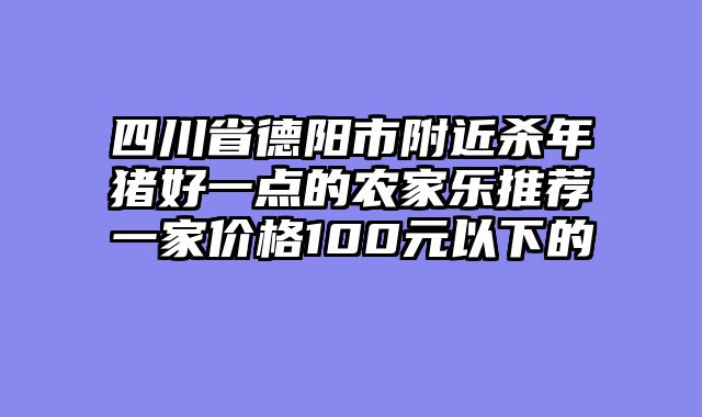 四川省德阳市附近杀年猪好一点的农家乐推荐一家价格100元以下的