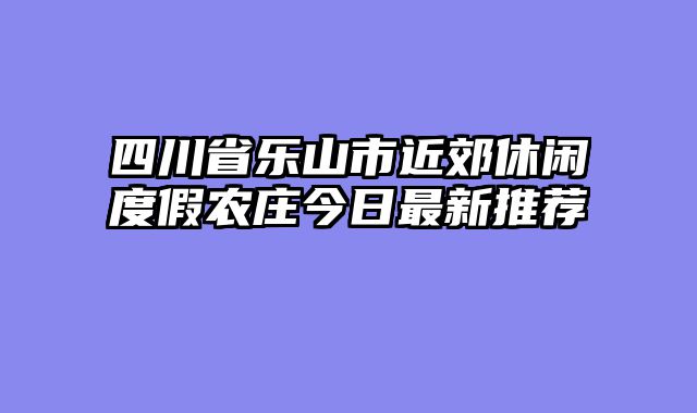 四川省乐山市近郊休闲度假农庄今日最新推荐