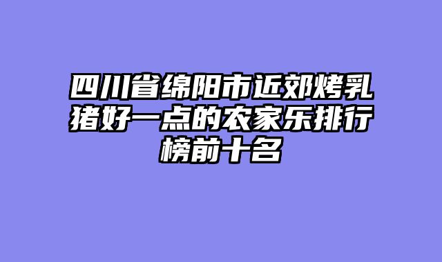四川省绵阳市近郊烤乳猪好一点的农家乐排行榜前十名