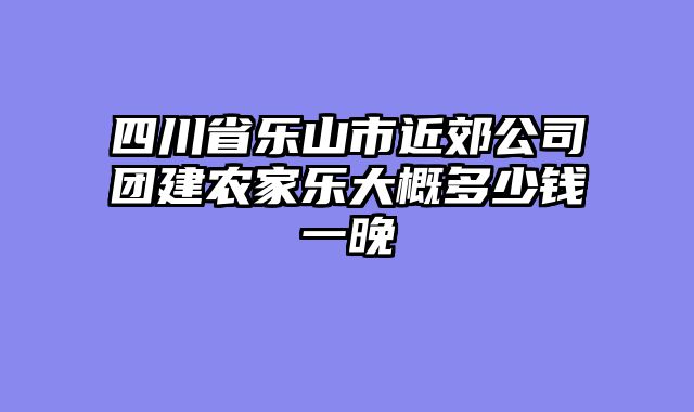 四川省乐山市近郊公司团建农家乐大概多少钱一晚