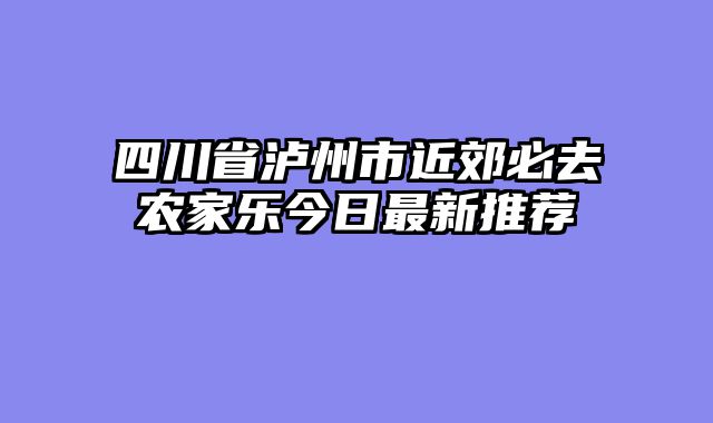 四川省泸州市近郊必去农家乐今日最新推荐