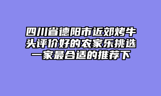 四川省德阳市近郊烤牛头评价好的农家乐挑选一家最合适的推荐下
