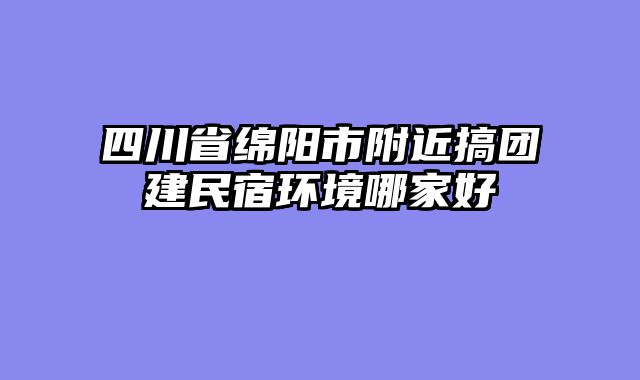 四川省绵阳市附近搞团建民宿环境哪家好