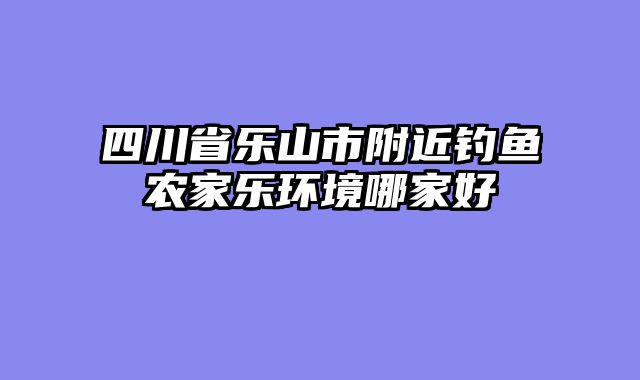 四川省乐山市附近钓鱼农家乐环境哪家好