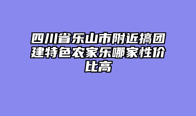 四川省乐山市附近搞团建特色农家乐哪家性价比高