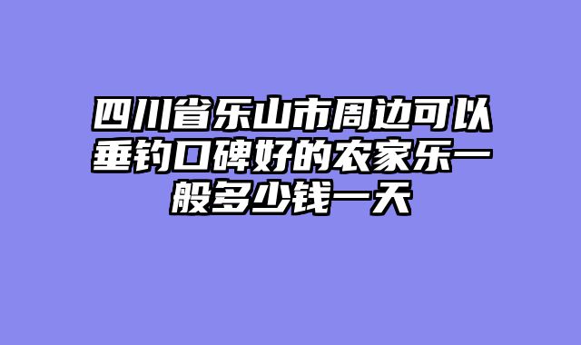 四川省乐山市周边可以垂钓口碑好的农家乐一般多少钱一天
