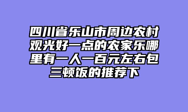 四川省乐山市周边农村观光好一点的农家乐哪里有一人一百元左右包三顿饭的推荐下