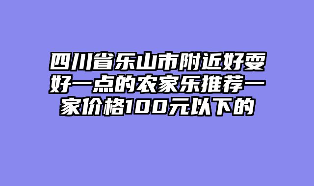 四川省乐山市附近好耍好一点的农家乐推荐一家价格100元以下的