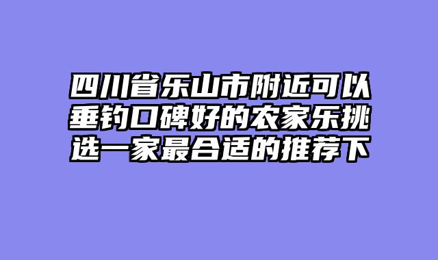 四川省乐山市附近可以垂钓口碑好的农家乐挑选一家最合适的推荐下