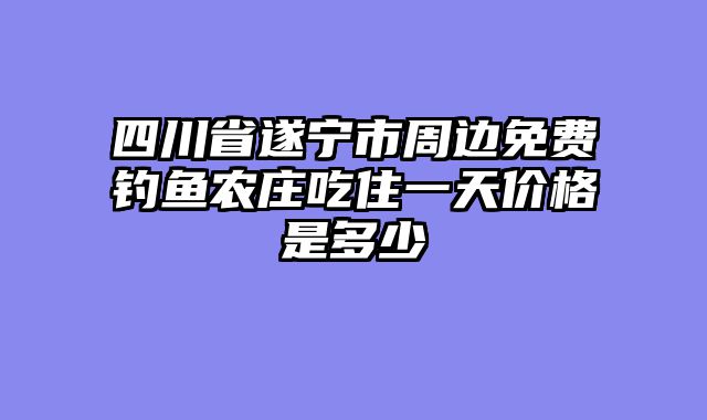 四川省遂宁市周边免费钓鱼农庄吃住一天价格是多少