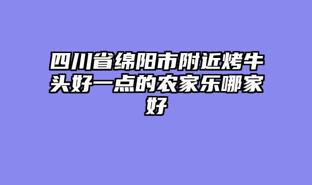 四川省绵阳市附近烤牛头好一点的农家乐哪家好