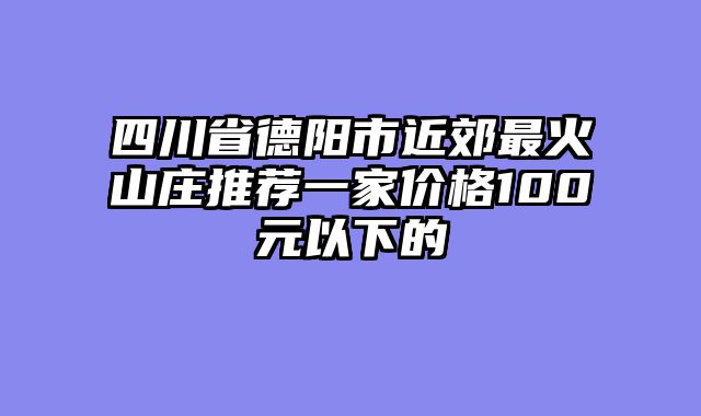 四川省德阳市近郊最火山庄推荐一家价格100元以下的