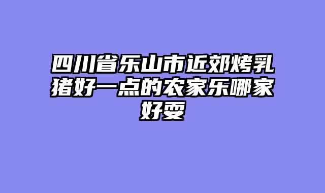 四川省乐山市近郊烤乳猪好一点的农家乐哪家好耍