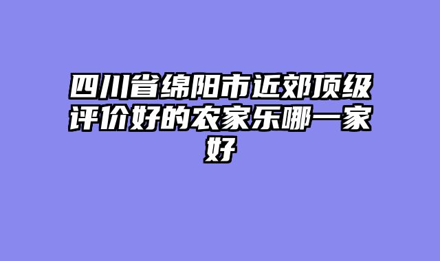 四川省绵阳市近郊顶级评价好的农家乐哪一家好