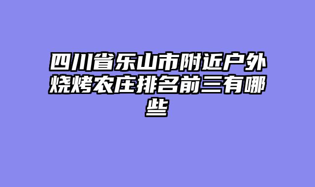 四川省乐山市附近户外烧烤农庄排名前三有哪些