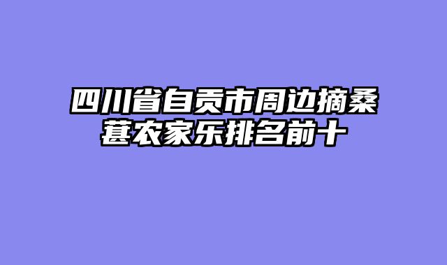四川省自贡市周边摘桑葚农家乐排名前十