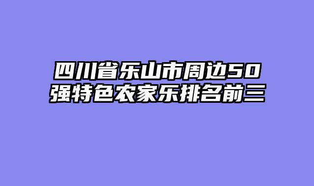 四川省乐山市周边50强特色农家乐排名前三
