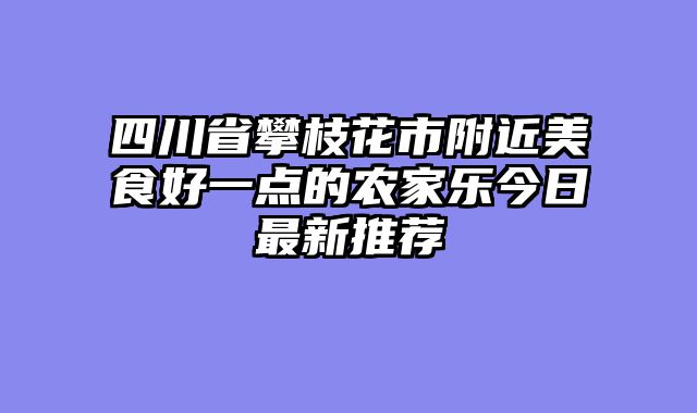四川省攀枝花市附近美食好一点的农家乐今日最新推荐