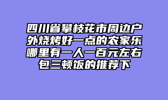 四川省攀枝花市周边户外烧烤好一点的农家乐哪里有一人一百元左右包三顿饭的推荐下